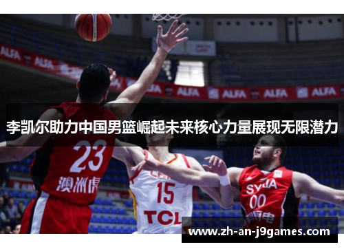 李凯尔助力中国男篮崛起未来核心力量展现无限潜力
