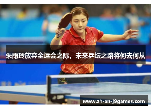 朱雨玲放弃全运会之际,未来乒坛之路将何去何从 朱雨玲放弃全运会之际,未来乒坛之路将何去何从