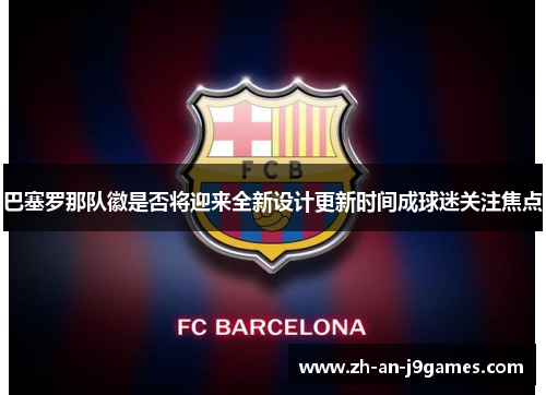 巴塞罗那队徽是否将迎来全新设计更新时间成球迷关注焦点 巴塞罗那队徽是否将迎来全新设计更新时间成球迷关注焦点