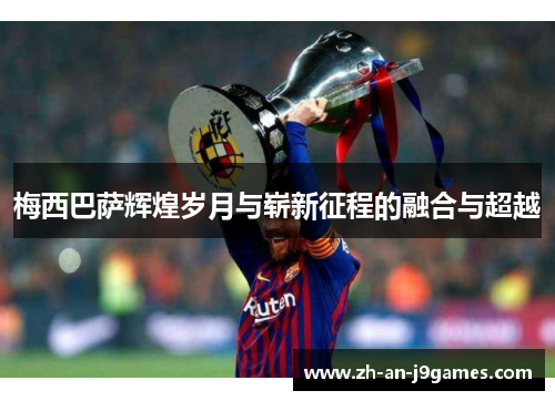梅西巴萨辉煌岁月与崭新征程的融合与超越 梅西巴萨辉煌岁月与崭新征程的融合与超越