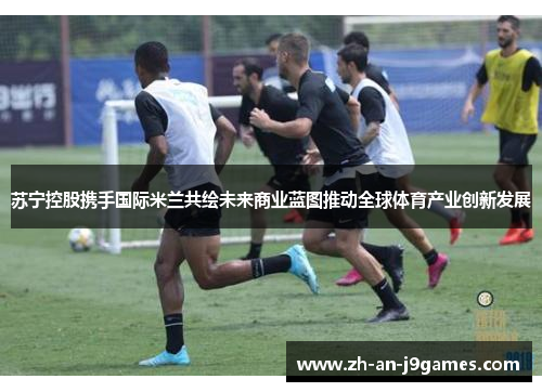 苏宁控股携手国际米兰共绘未来商业蓝图推动全球体育产业创新发展
