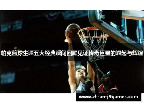 帕克篮球生涯五大经典瞬间回顾见证传奇巨星的崛起与辉煌