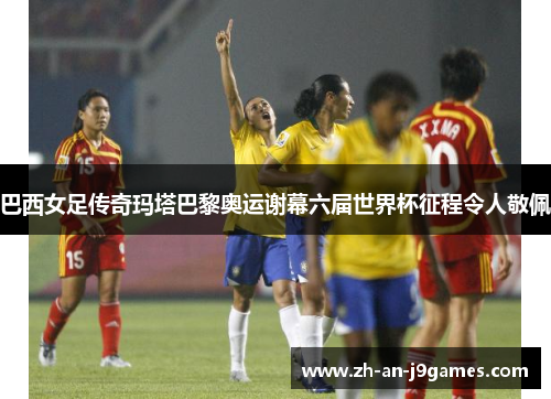 巴西女足传奇玛塔巴黎奥运谢幕六届世界杯征程令人敬佩