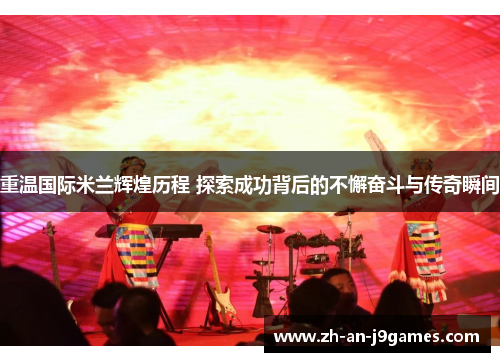 重温国际米兰辉煌历程 探索成功背后的不懈奋斗与传奇瞬间
