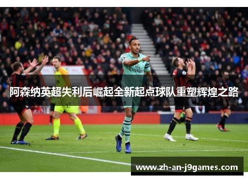 阿森纳英超失利后崛起全新起点球队重塑辉煌之路 阿森纳英超失利后崛起全新起点球队重塑辉煌之路