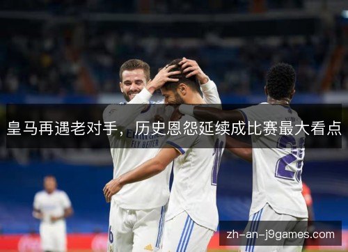 皇马再遇老对手，历史恩怨延续成比赛最大看点